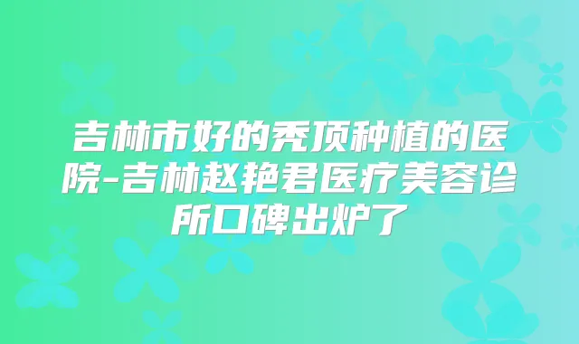 吉林市好的秃顶种植的医院-吉林赵艳君医疗美容诊所口碑出炉了