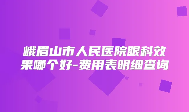 峨眉山市人民医院眼科效果哪个好-费用表明细查询