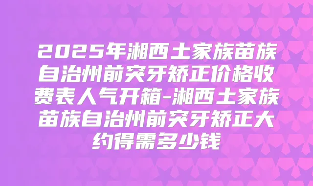2025年湘西土家族苗族自治州前突牙矫正价格收费表人气开箱-湘西土家族苗族自治州前突牙矫正大约得需多少钱