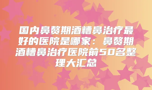 国内鼻赘期酒糟鼻好的医院是哪家：鼻赘期酒糟鼻医院前50名整理大汇总