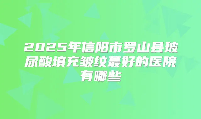 2025年信阳市罗山县玻尿酸填充皱纹蕞好的医院有哪些