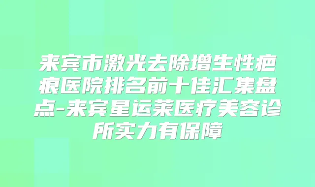 来宾市激光去除增生性疤痕医院排名前十佳汇集盘点-来宾星运莱医疗美容诊所实力有保障
