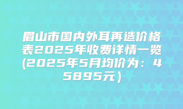 眉山市国内外耳再造价格表2025年收费详情一览(2025年5月均价为：45895元）