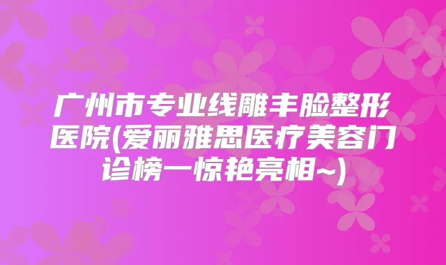 广州市专业线雕丰脸整形医院(爱丽雅思医疗美容门诊榜一惊艳亮相~)