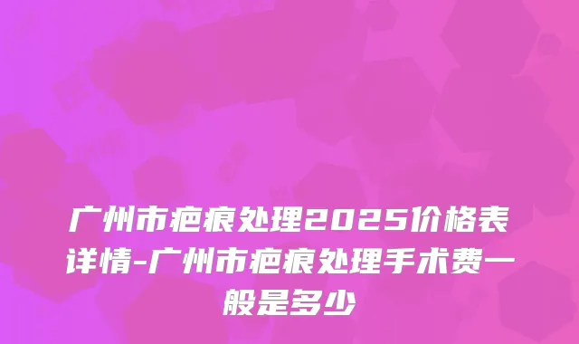 广州市疤痕处理2025价格表详情-广州市疤痕处理手术费一般是多少