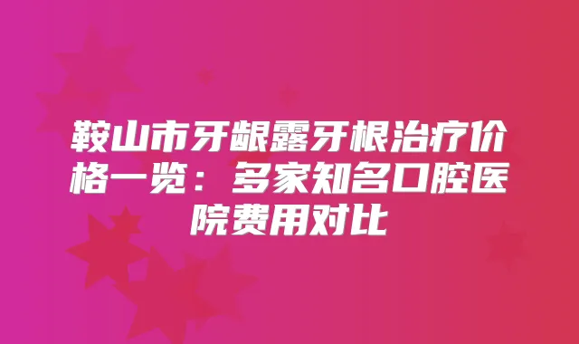 鞍山市牙龈露牙根价格一览：多家知名口腔医院费用对比