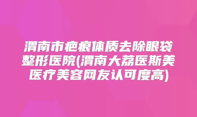 渭南市疤痕体质去除眼袋整形医院(渭南大荔医斯美医疗美容网友认可度高)
