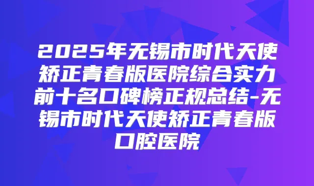 2025年无锡市时代天使矫正青春版医院综合实力前十名口碑榜正规总结-无锡市时代天使矫正青春版口腔医院