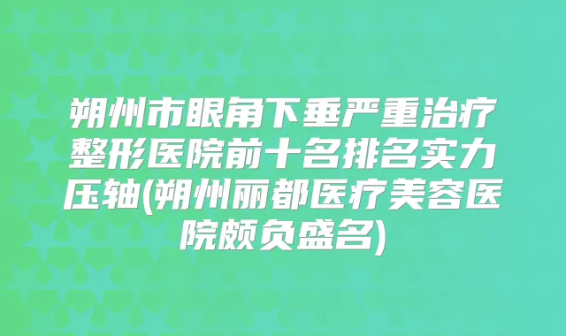 朔州市眼角下垂严重整形医院前十名排名实力压轴(朔州丽都医疗美容医院颇负盛名)