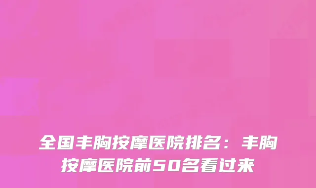 全国丰胸按摩医院排名：丰胸按摩医院前50名看过来