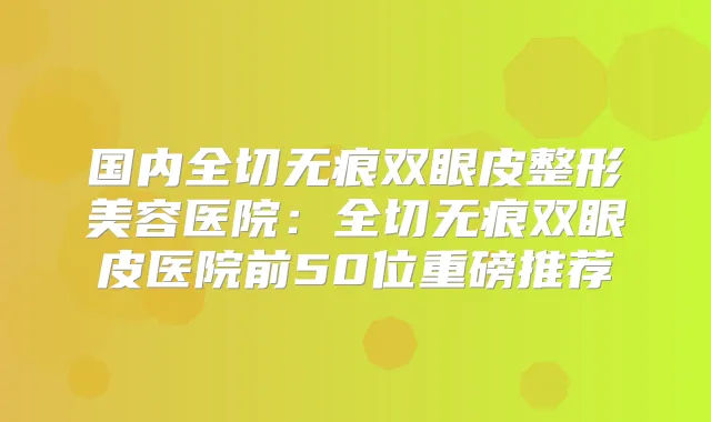 国内全切无痕双眼皮整形美容医院：全切无痕双眼皮医院前50位重磅推荐