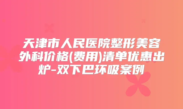 天津市人民医院整形美容外科价格(费用)清单优惠出炉-双下巴环吸案例