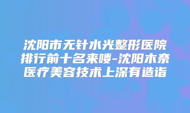 沈阳市无针水光整形医院排行前十名来喽-沈阳木奈医疗美容技术上深有造诣