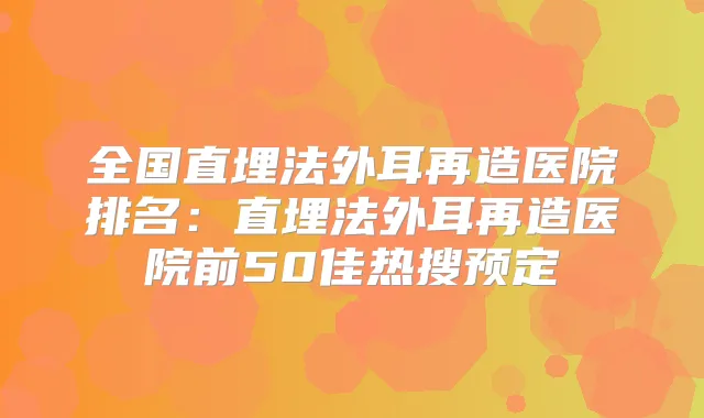 全国直埋法外耳再造医院排名：直埋法外耳再造医院前50佳热搜预定