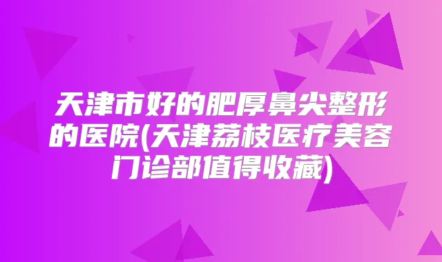 天津市好的肥厚鼻尖整形的医院(天津荔枝医疗美容门诊部值得收藏)