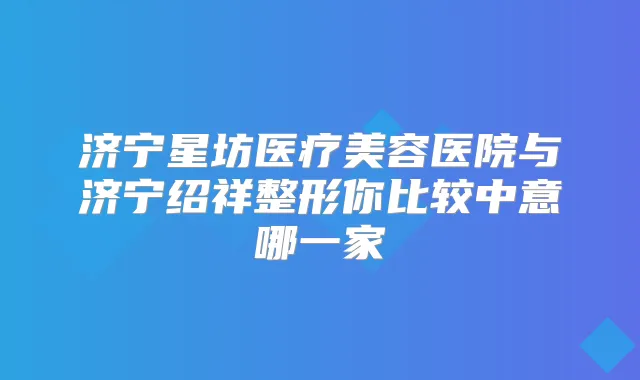 济宁星坊医疗美容医院与济宁绍祥整形你比较中意哪一家