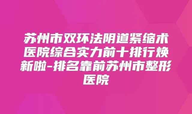 苏州市双环法阴道紧缩术医院综合实力前十排行焕新啦-排名靠前苏州市整形医院