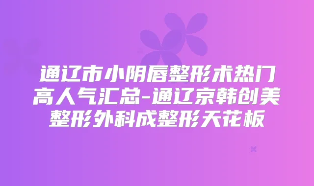 通辽市小阴唇整形术热门高人气汇总-通辽京韩创美整形外科成整形天花板