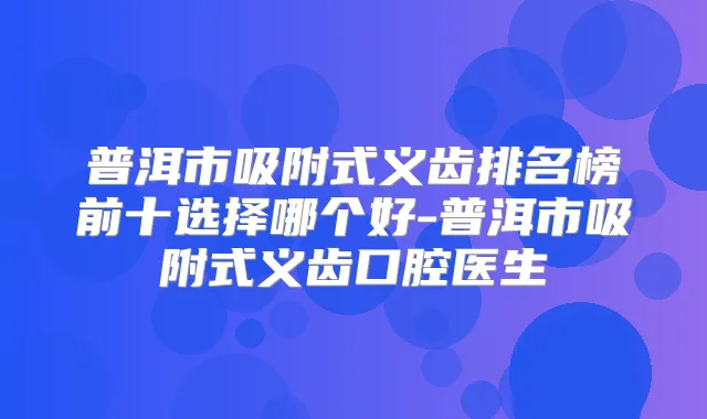普洱市吸附式义齿排名榜前十选择哪个好-普洱市吸附式义齿口腔医生