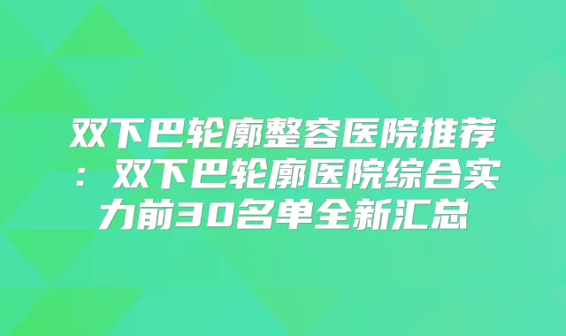 双下巴轮廓整容医院推荐：双下巴轮廓医院综合实力前30名单全新汇总