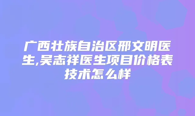 广西壮族自治区邢文明医生,吴志祥医生项目价格表技术怎么样