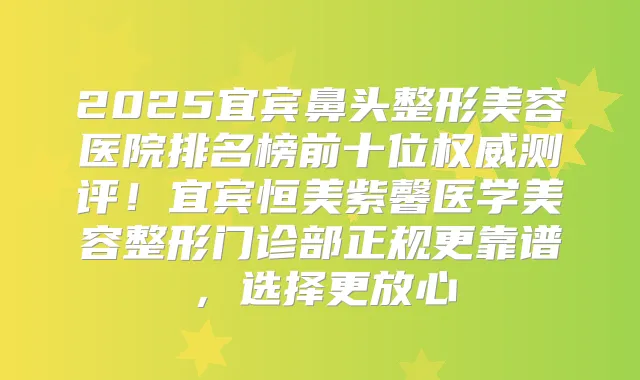2025宜宾鼻头整形美容医院排名榜前十位测评!宜宾恒美紫馨医学美容整形门诊部正规更靠谱,选择更放心