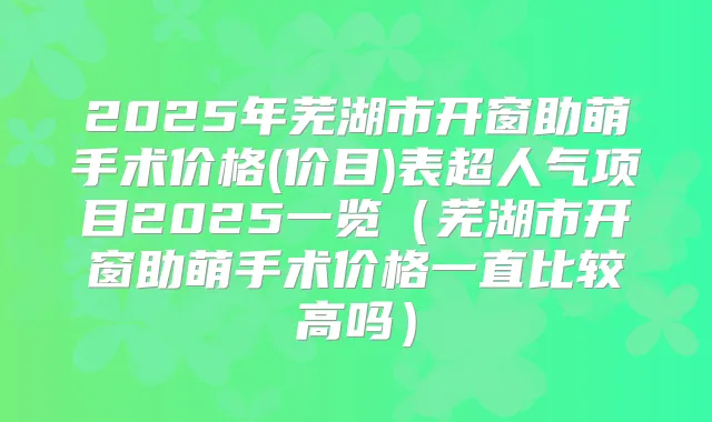 2025年芜湖市开窗助萌手术价格(价目)表超人气项目2025一览(芜湖市开窗助萌手术价格一直比较高吗)