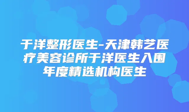 于洋整形医生-天津韩艺医疗美容诊所于洋医生入围年度精选机构医生