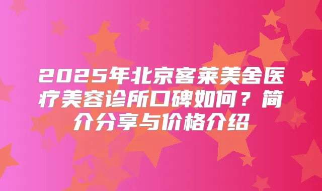 2025年北京客莱美舍医疗美容诊所口碑如何?简介分享与价格介绍