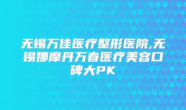 无锡万佳医疗整形医院,无锡娜摩丹万春医疗美容口碑大PK