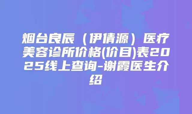 烟台良辰（伊倩源）医疗美容诊所价格(价目)表2025线上查询-谢霞医生介绍