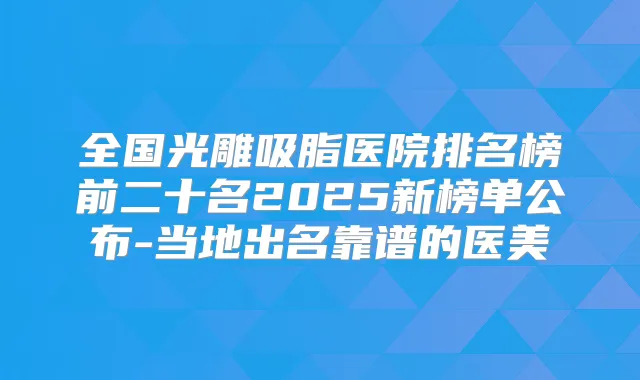 全国光雕吸脂医院排名榜前二十名2025新榜单公布-当地出名靠谱的医美