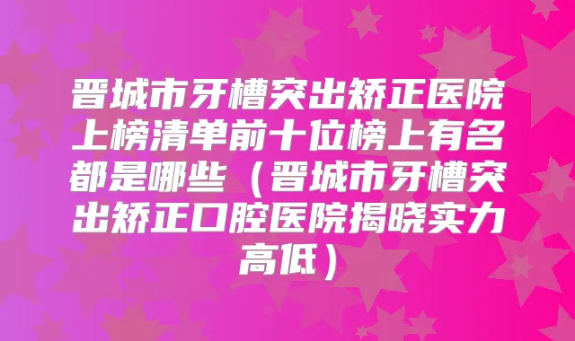 晋城市牙槽突出矫正医院上榜清单前十位榜上有名都是哪些（晋城市牙槽突出矫正口腔医院揭晓实力高低）