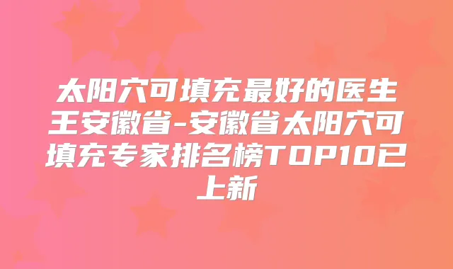 太阳穴可填充好的医生王安徽省-安徽省太阳穴可填充专家排名榜TOP10已上新