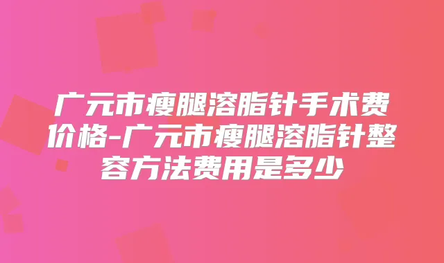 广元市瘦腿溶脂针手术费价格-广元市瘦腿溶脂针整容方法费用是多少