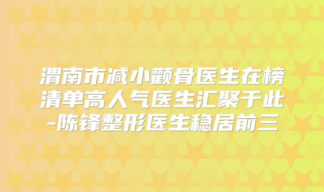 渭南市减小颧骨医生在榜清单高人气医生汇聚于此-陈锋整形医生稳居前三
