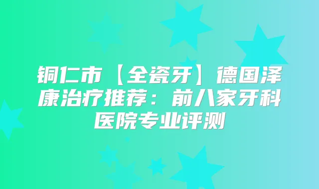 铜仁市【全瓷牙】德国泽康推荐：前八家牙科医院专业评测