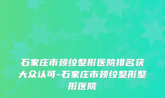 石家庄市颈纹整形医院排名获大众认可-石家庄市颈纹整形整形医院