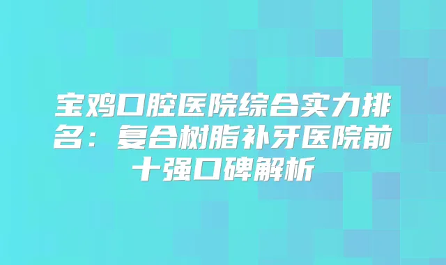 宝鸡口腔医院综合实力排名：复合树脂补牙医院前十强口碑解析
