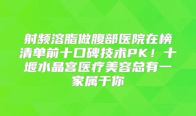 射频溶脂做腹部医院在榜清单前十口碑技术PK！十堰水晶宫医疗美容总有一家属于你