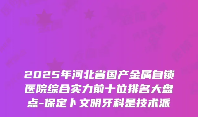 2025年河北省国产金属自锁医院综合实力前十位排名大盘点-保定卜文明牙科是技术派