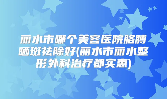 丽水市哪个美容医院胳膊晒斑祛除好(丽水市丽水整形外科都实惠)