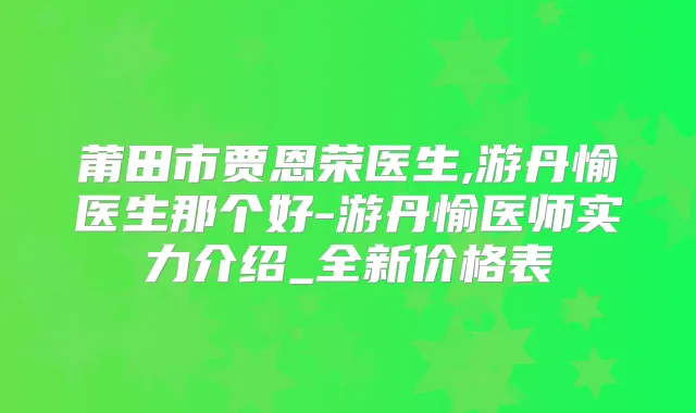 莆田市贾恩荣医生,游丹愉医生那个好-游丹愉医师实力介绍_全新价格表