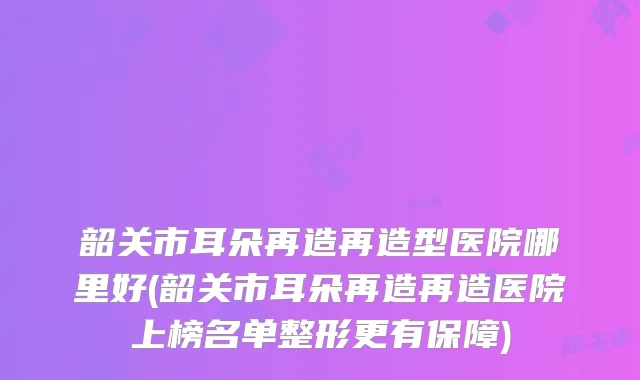 韶关市耳朵再造再造型医院哪里好(韶关市耳朵再造再造医院上榜名单整形更有保障)