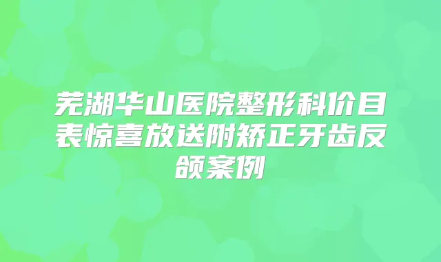 芜湖华山医院整形科价目表惊喜放送附矫正牙齿反颌案例
