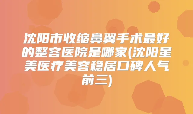 沈阳市收缩鼻翼手术好的整容医院是哪家(沈阳星美医疗美容稳居口碑人气前三)