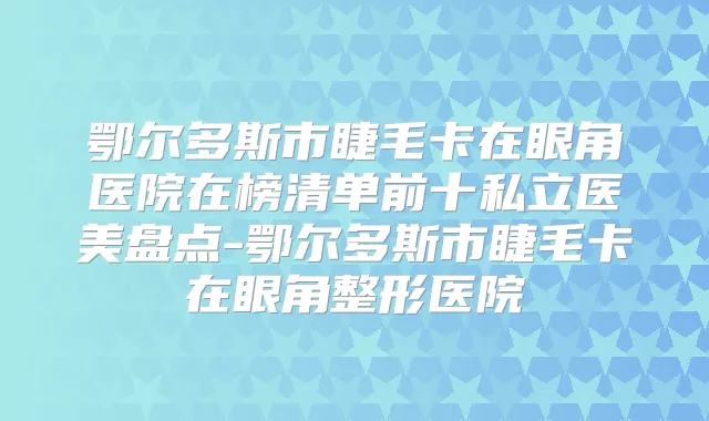 鄂尔多斯市睫毛卡在眼角医院在榜清单前十私立医美盘点-鄂尔多斯市睫毛卡在眼角整形医院