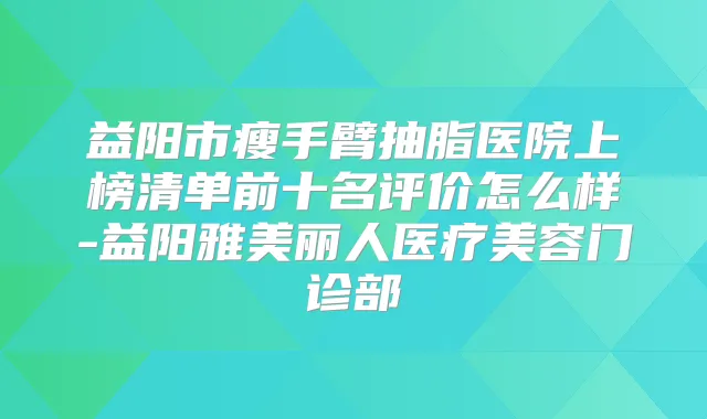 益阳市瘦手臂抽脂医院上榜清单前十名评价怎么样-益阳雅美丽人医疗美容门诊部