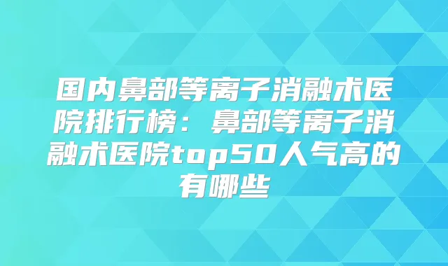 国内鼻部等离子消融术医院排行榜：鼻部等离子消融术医院top50人气高的有哪些
