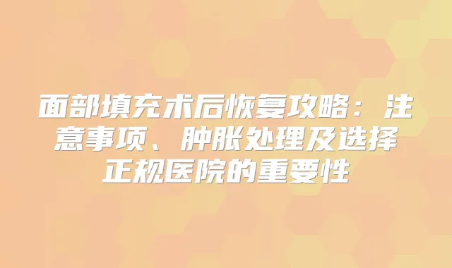 面部填充术后恢复攻略：注意事项、肿胀处理及选择正规医院的重要性